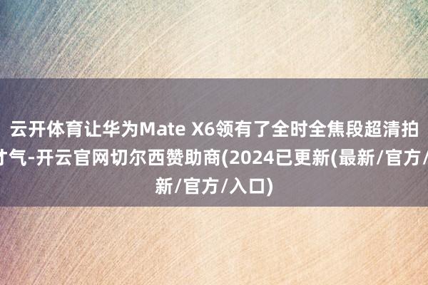 云开体育让华为Mate X6领有了全时全焦段超清拍摄的才气-开云官网切尔西赞助商(2024已更新(最新/官方/入口)