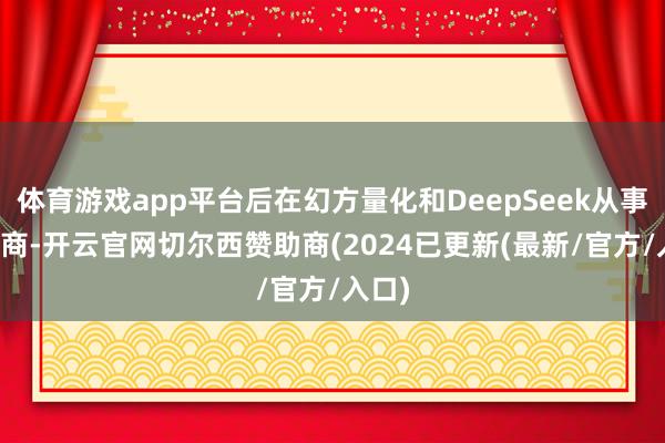 体育游戏app平台后在幻方量化和DeepSeek从事AI磋商-开云官网切尔西赞助商(2024已更新(最新/官方/入口)