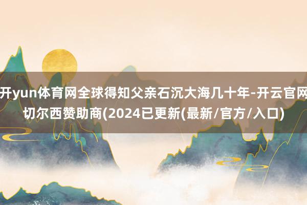 开yun体育网全球得知父亲石沉大海几十年-开云官网切尔西赞助商(2024已更新(最新/官方/入口)