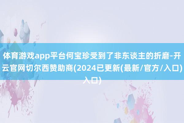 体育游戏app平台何宝珍受到了非东谈主的折磨-开云官网切尔西赞助商(2024已更新(最新/官方/入口)