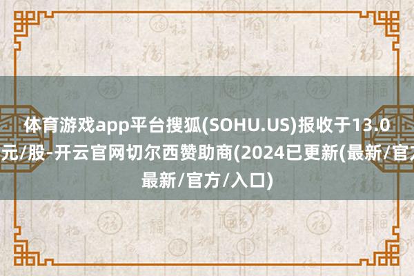 体育游戏app平台搜狐(SOHU.US)报收于13.05好意思元/股-开云官网切尔西赞助商(2024已更新(最新/官方/入口)