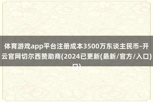 体育游戏app平台注册成本3500万东谈主民币-开云官网切尔西赞助商(2024已更新(最新/官方/入口)