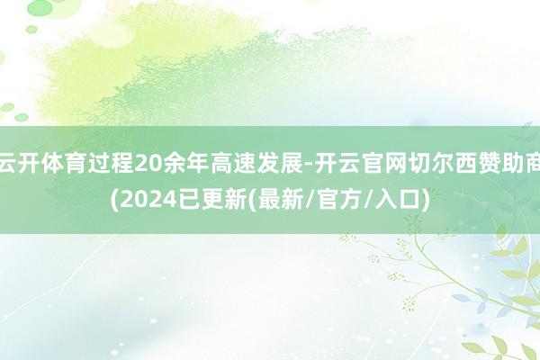 云开体育过程20余年高速发展-开云官网切尔西赞助商(2024已更新(最新/官方/入口)