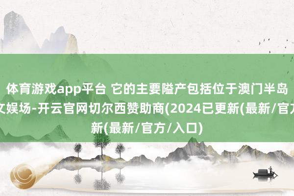 体育游戏app平台 它的主要隘产包括位于澳门半岛的星际文娱场-开云官网切尔西赞助商(2024已更新(最新/官方/入口)