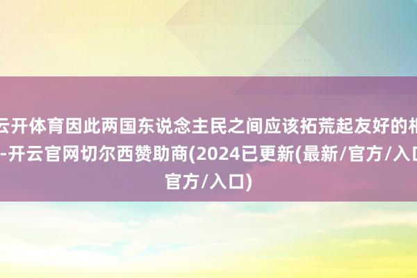 云开体育因此两国东说念主民之间应该拓荒起友好的相关-开云官网切尔西赞助商(2024已更新(最新/官方/入口)