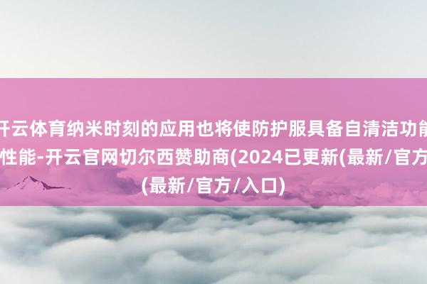 开云体育纳米时刻的应用也将使防护服具备自清洁功能、抗菌性能-开云官网切尔西赞助商(2024已更新(最新/官方/入口)