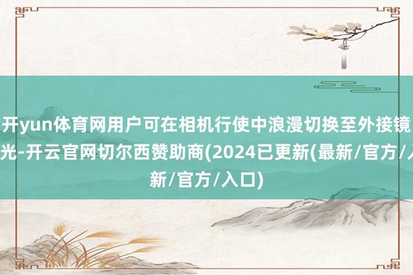 开yun体育网用户可在相机行使中浪漫切换至外接镜头风光-开云官网切尔西赞助商(2024已更新(最新/官方/入口)