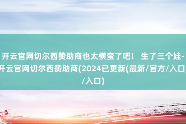 开云官网切尔西赞助商也太横蛮了吧！ 生了三个娃-开云官网切尔西赞助商(2024已更新(最新/官方/入口)