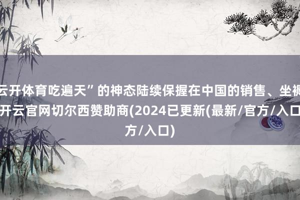 云开体育吃遍天”的神态陆续保握在中国的销售、坐褥-开云官网切尔西赞助商(2024已更新(最新/官方/入口)