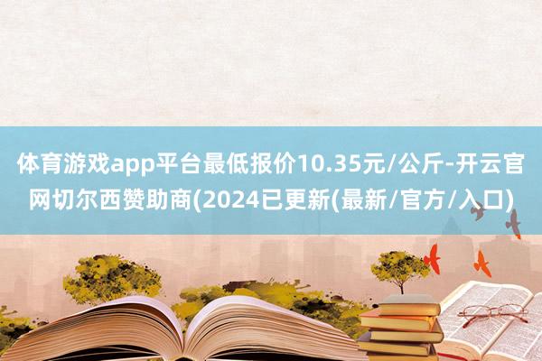 体育游戏app平台最低报价10.35元/公斤-开云官网切尔西赞助商(2024已更新(最新/官方/入口)
