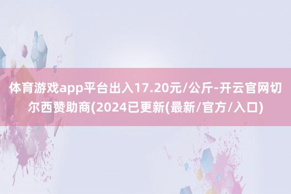 体育游戏app平台出入17.20元/公斤-开云官网切尔西赞助商(2024已更新(最新/官方/入口)