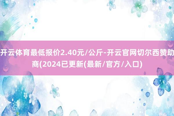 开云体育最低报价2.40元/公斤-开云官网切尔西赞助商(2024已更新(最新/官方/入口)
