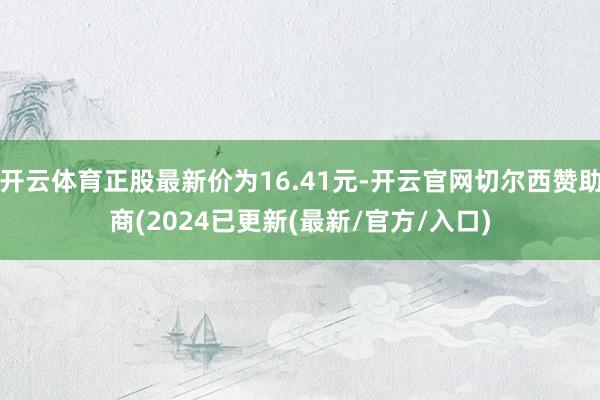 开云体育正股最新价为16.41元-开云官网切尔西赞助商(2024已更新(最新/官方/入口)