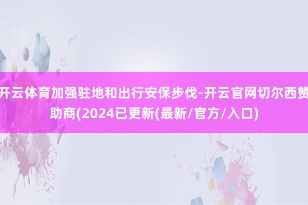 开云体育加强驻地和出行安保步伐-开云官网切尔西赞助商(2024已更新(最新/官方/入口)