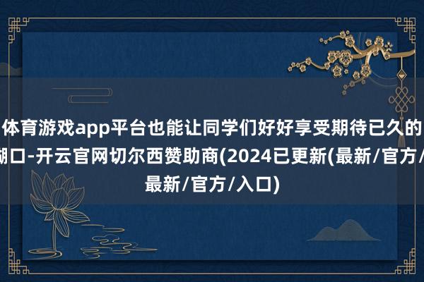 体育游戏app平台也能让同学们好好享受期待已久的大学糊口-开云官网切尔西赞助商(2024已更新(最新/官方/入口)