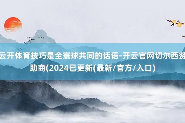 云开体育技巧是全寰球共同的话语-开云官网切尔西赞助商(2024已更新(最新/官方/入口)