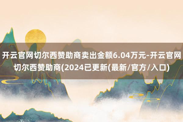 开云官网切尔西赞助商卖出金额6.04万元-开云官网切尔西赞助商(2024已更新(最新/官方/入口)