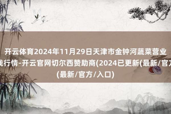 开云体育2024年11月29日天津市金钟河蔬菜营业中心价钱行情-开云官网切尔西赞助商(2024已更新(最新/官方/入口)