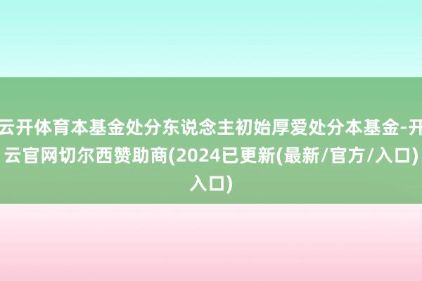 云开体育本基金处分东说念主初始厚爱处分本基金-开云官网切尔西赞助商(2024已更新(最新/官方/入口)