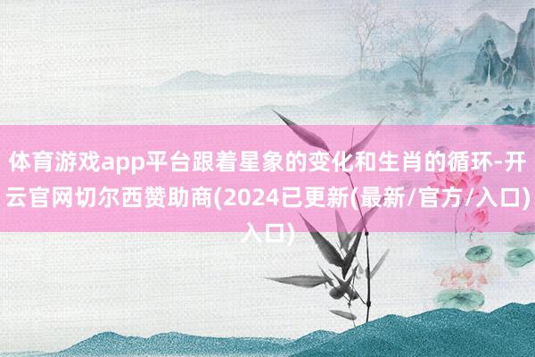 体育游戏app平台跟着星象的变化和生肖的循环-开云官网切尔西赞助商(2024已更新(最新/官方/入口)