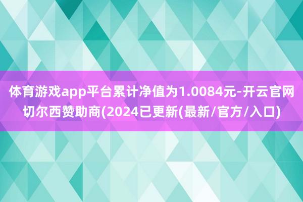 体育游戏app平台累计净值为1.0084元-开云官网切尔西赞助商(2024已更新(最新/官方/入口)