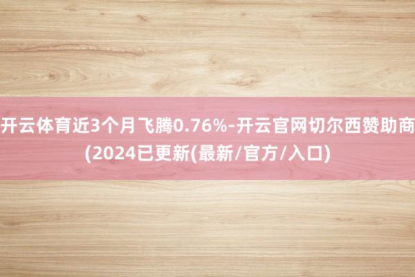 开云体育近3个月飞腾0.76%-开云官网切尔西赞助商(2024已更新(最新/官方/入口)