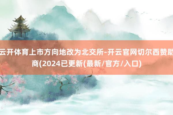 云开体育上市方向地改为北交所-开云官网切尔西赞助商(2024已更新(最新/官方/入口)