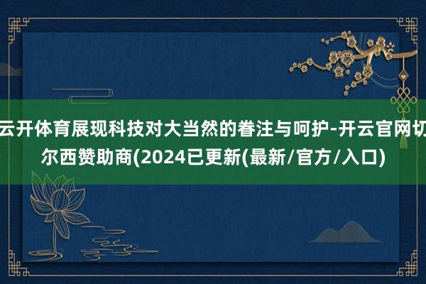 云开体育展现科技对大当然的眷注与呵护-开云官网切尔西赞助商(2024已更新(最新/官方/入口)