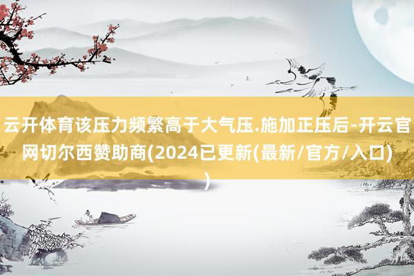 云开体育该压力频繁高于大气压.施加正压后-开云官网切尔西赞助商(2024已更新(最新/官方/入口)