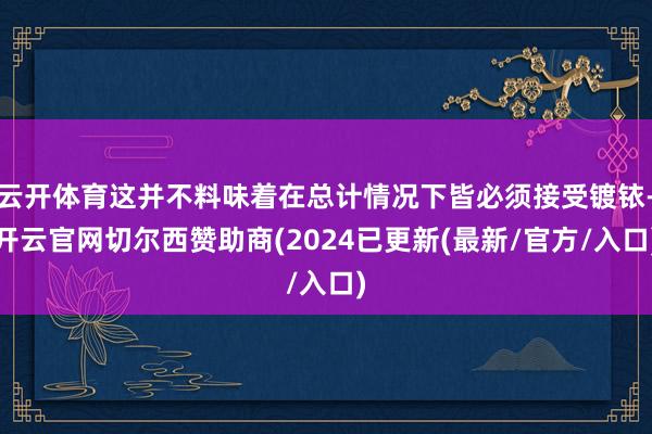 云开体育这并不料味着在总计情况下皆必须接受镀铱-开云官网切尔西赞助商(2024已更新(最新/官方/入口)