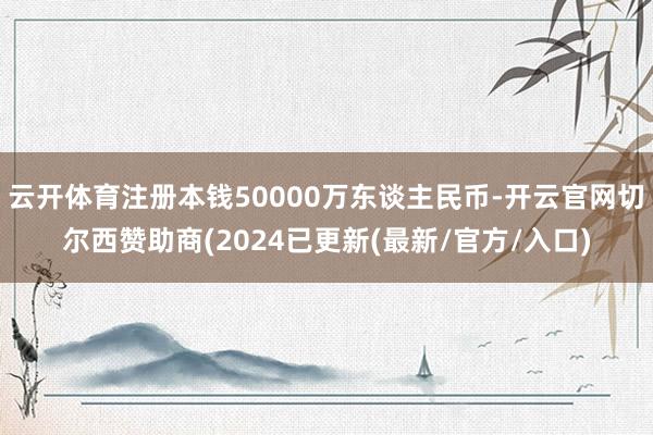 云开体育注册本钱50000万东谈主民币-开云官网切尔西赞助商(2024已更新(最新/官方/入口)