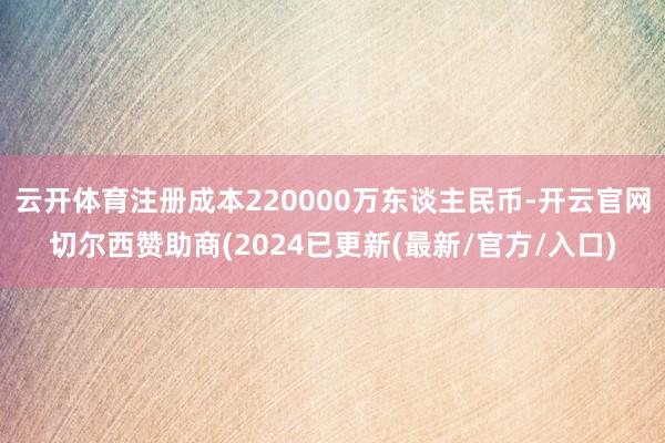 云开体育注册成本220000万东谈主民币-开云官网切尔西赞助商(2024已更新(最新/官方/入口)
