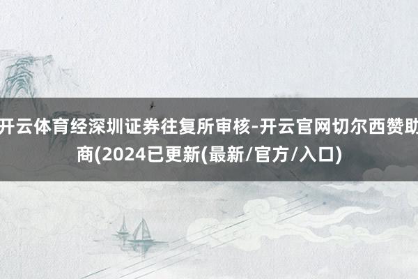开云体育经深圳证券往复所审核-开云官网切尔西赞助商(2024已更新(最新/官方/入口)