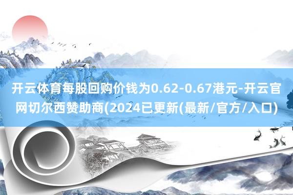 开云体育每股回购价钱为0.62-0.67港元-开云官网切尔西赞助商(2024已更新(最新/官方/入口)