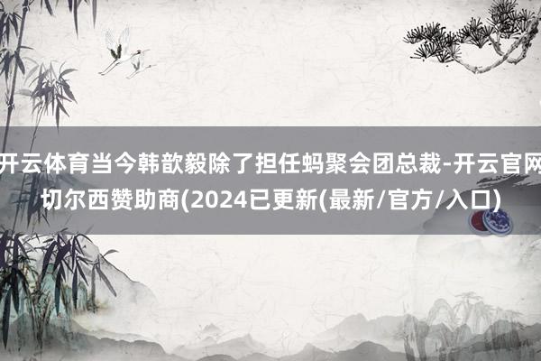 开云体育当今韩歆毅除了担任蚂聚会团总裁-开云官网切尔西赞助商(2024已更新(最新/官方/入口)