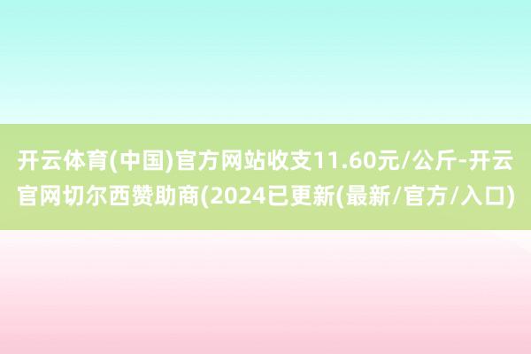 开云体育(中国)官方网站收支11.60元/公斤-开云官网切尔西赞助商(2024已更新(最新/官方/入口)