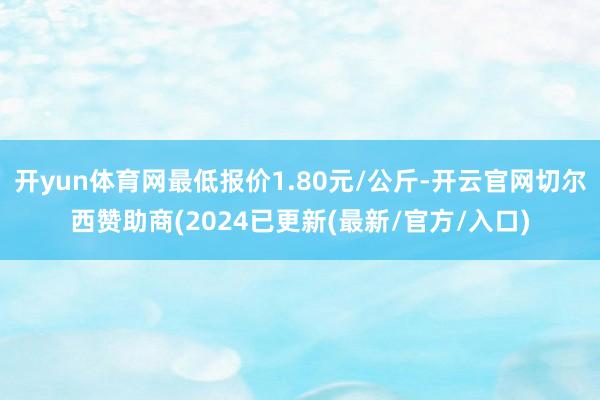 开yun体育网最低报价1.80元/公斤-开云官网切尔西赞助商(2024已更新(最新/官方/入口)