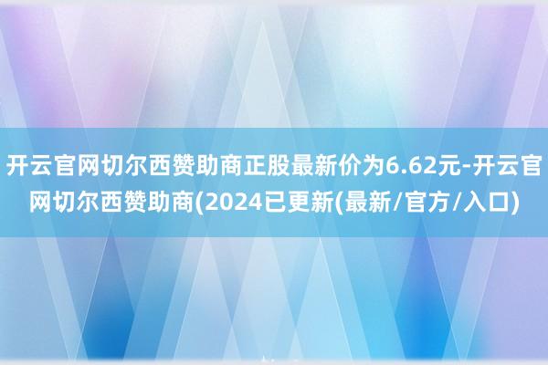 开云官网切尔西赞助商正股最新价为6.62元-开云官网切尔西赞助商(2024已更新(最新/官方/入口)