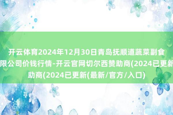 开云体育2024年12月30日青岛抚顺道蔬菜副食物批发商场股份有限公司价钱行情-开云官网切尔西赞助商(2024已更新(最新/官方/入口)