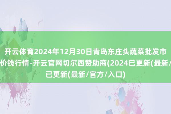 开云体育2024年12月30日青岛东庄头蔬菜批发市集有限公司价钱行情-开云官网切尔西赞助商(2024已更新(最新/官方/入口)