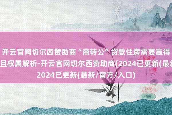 开云官网切尔西赞助商“商转公”贷款住房需要赢得不动产权文凭且权属解析-开云官网切尔西赞助商(2024已更新(最新/官方/入口)
