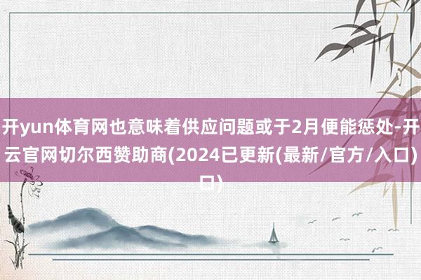 开yun体育网也意味着供应问题或于2月便能惩处-开云官网切尔西赞助商(2024已更新(最新/官方/入口)