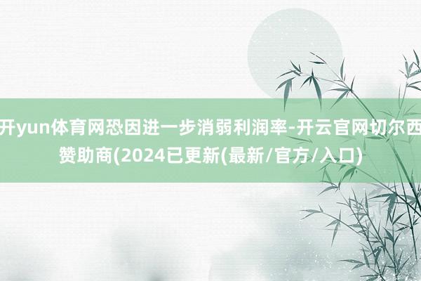 开yun体育网恐因进一步消弱利润率-开云官网切尔西赞助商(2024已更新(最新/官方/入口)