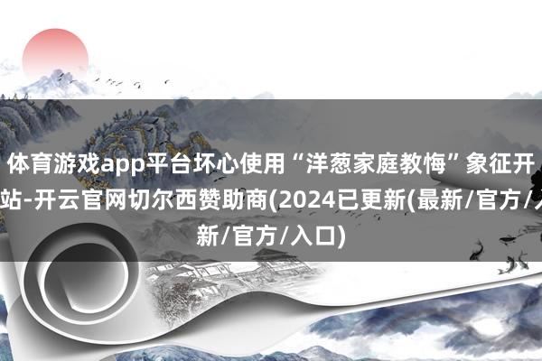 体育游戏app平台坏心使用“洋葱家庭教悔”象征开设网站-开云官网切尔西赞助商(2024已更新(最新/官方/入口)