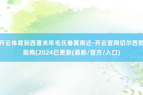 开云体育到西晋末年毛氏眷属南迁-开云官网切尔西赞助商(2024已更新(最新/官方/入口)