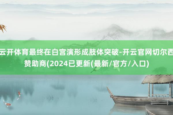云开体育最终在白宫演形成肢体突破-开云官网切尔西赞助商(2024已更新(最新/官方/入口)