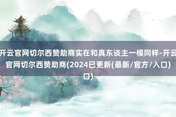 开云官网切尔西赞助商实在和真东谈主一模同样-开云官网切尔西赞助商(2024已更新(最新/官方/入口)