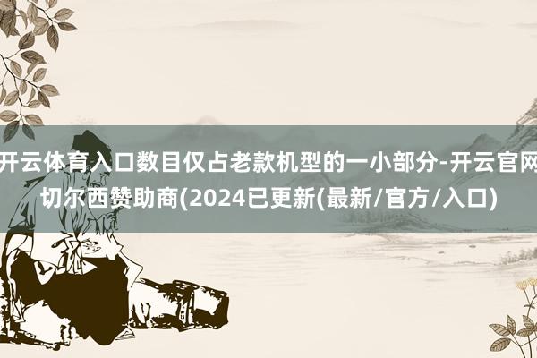 开云体育入口数目仅占老款机型的一小部分-开云官网切尔西赞助商(2024已更新(最新/官方/入口)