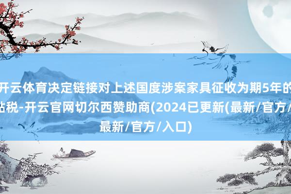 开云体育决定链接对上述国度涉案家具征收为期5年的反补贴税-开云官网切尔西赞助商(2024已更新(最新/官方/入口)