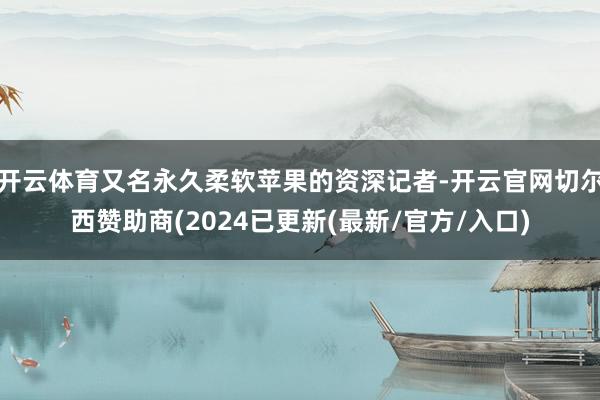 开云体育又名永久柔软苹果的资深记者-开云官网切尔西赞助商(2024已更新(最新/官方/入口)